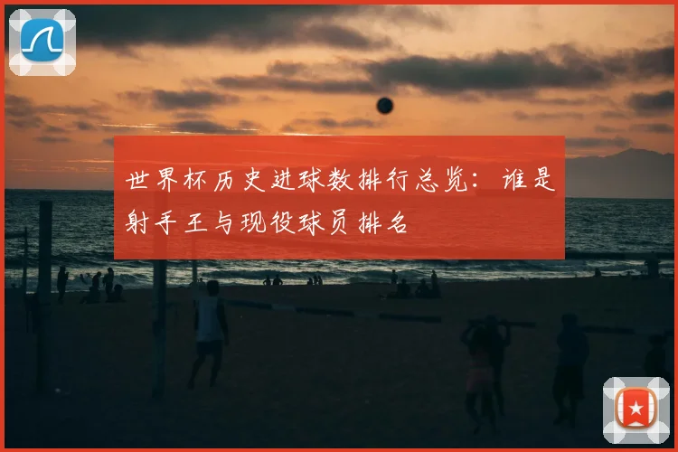 世界杯历史进球数排行总览：谁是射手王与现役球员排名