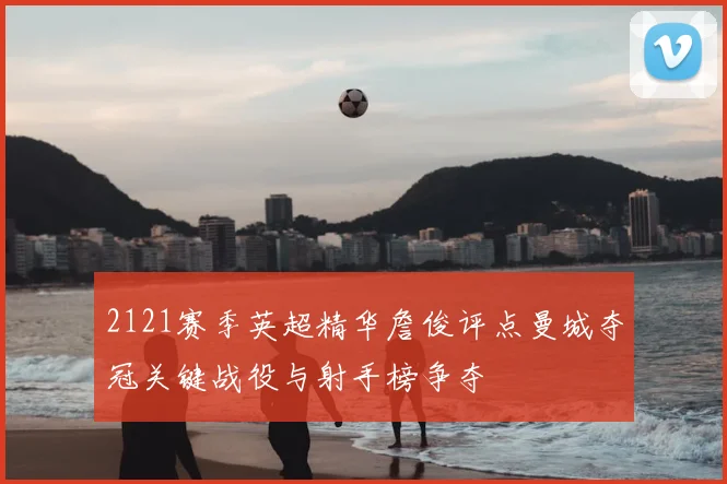 2121赛季英超精华詹俊评点曼城夺冠关键战役与射手榜争夺