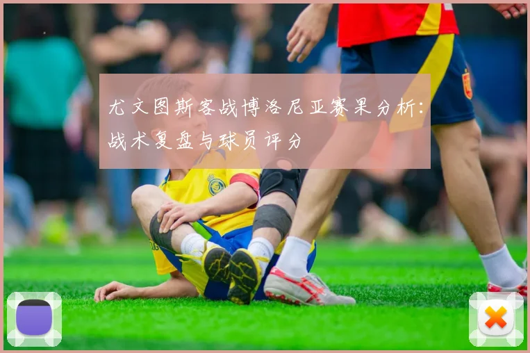 尤文图斯客战博洛尼亚赛果分析：战术复盘与球员评分