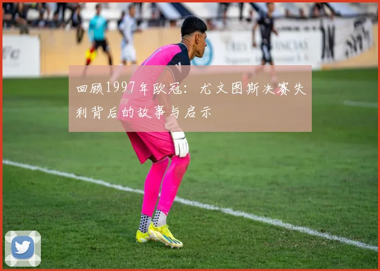 回顾1997年欧冠：尤文图斯决赛失利背后的故事与启示