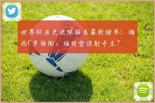 世界杯历史进球排名最新榜单：梅西C罗领衔，谁将登顶射手王？