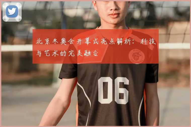 北京冬奥会开幕式亮点解析：科技与艺术的完美融合