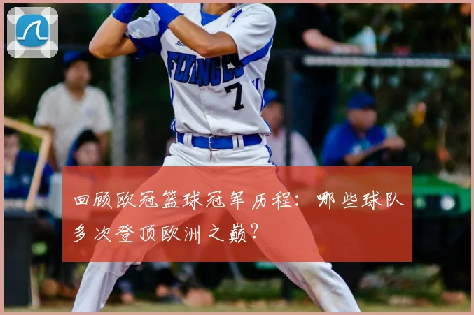 回顾欧冠篮球冠军历程：哪些球队多次登顶欧洲之巅？