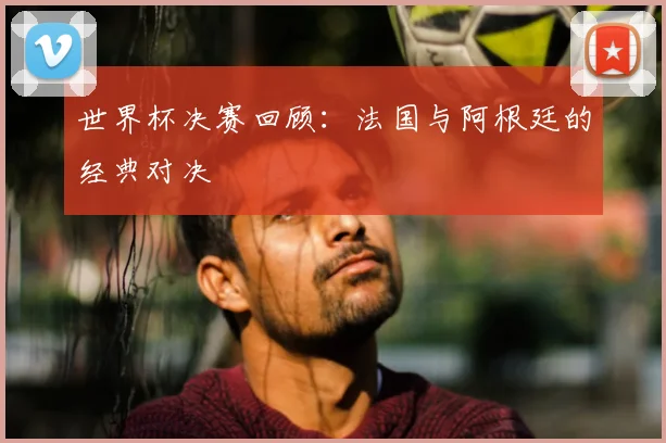 世界杯决赛回顾：法国与阿根廷的经典对决