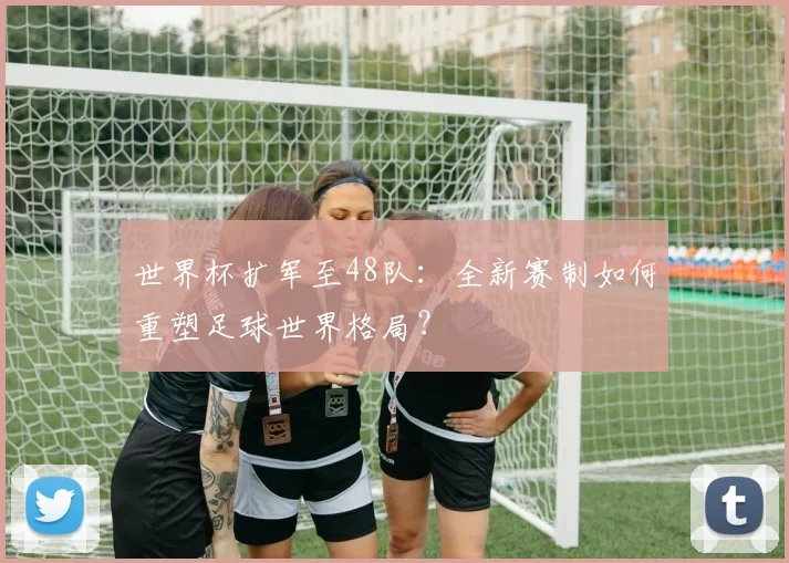 世界杯扩军至48队：全新赛制如何重塑足球世界格局？