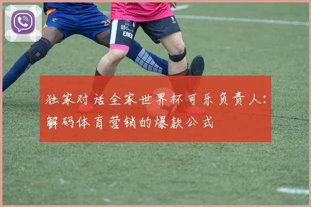 独家对话全家世界杯可乐负责人：解码体育营销的爆款公式