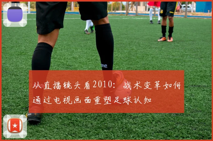 从直播镜头看2010：战术变革如何通过电视画面重塑足球认知
