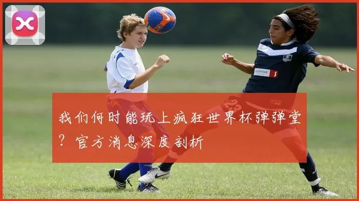我们何时能玩上疯狂世界杯弹弹堂？官方消息深度剖析