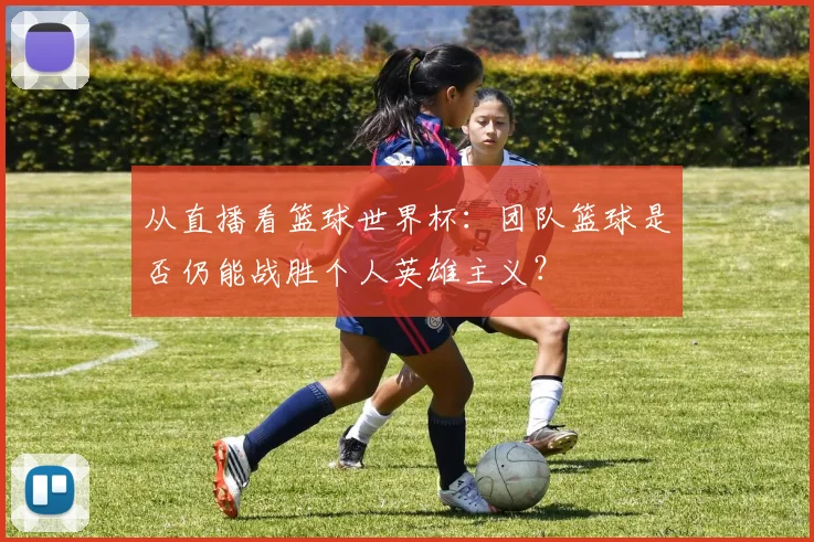 从直播看篮球世界杯：团队篮球是否仍能战胜个人英雄主义？