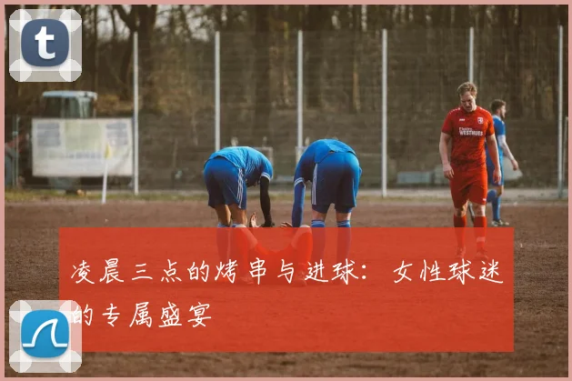 凌晨三点的烤串与进球:女性球迷的专属盛宴