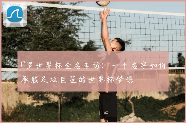 C罗世界杯全名专访：一个名字如何承载足坛巨星的世界杯梦想