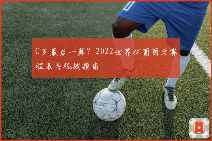 C罗最后一舞?2022世界杯葡萄牙赛程表与观战指南