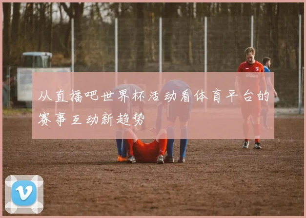 从直播吧世界杯活动看体育平台的赛事互动新趋势