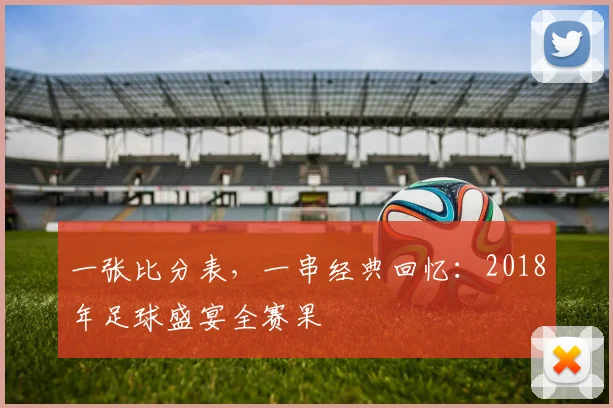 一张比分表,一串经典回忆:2018年足球盛宴全赛果