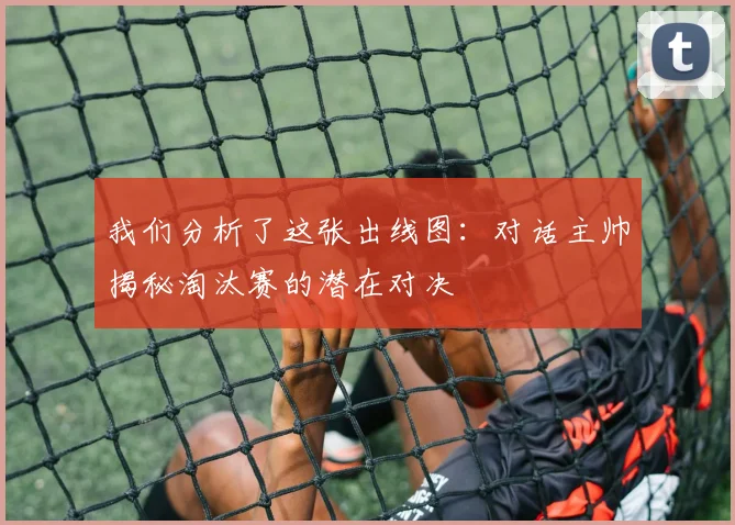 我们分析了这张出线图：对话主帅揭秘淘汰赛的潜在对决