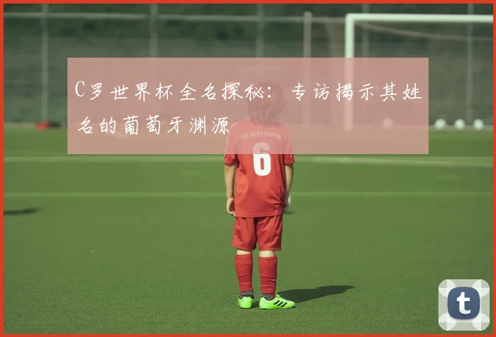 C罗世界杯全名探秘：专访揭示其姓名的葡萄牙渊源